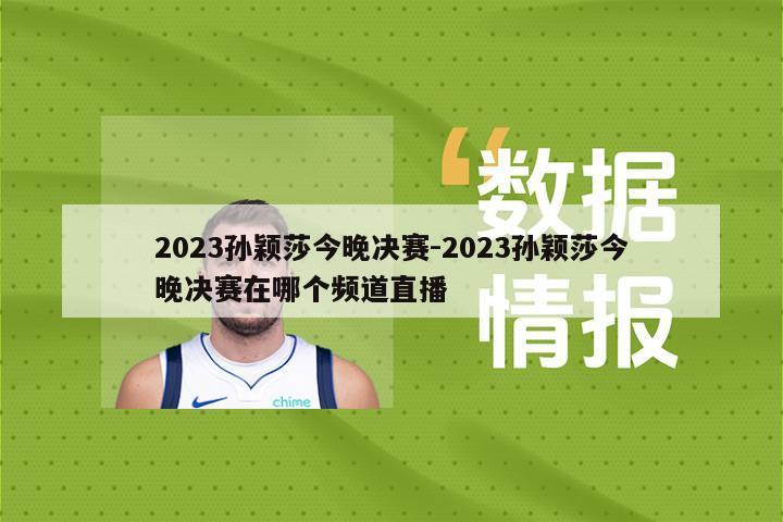 2023孙颖莎今晚决赛-2023孙颖莎今晚决赛在哪个频道直播